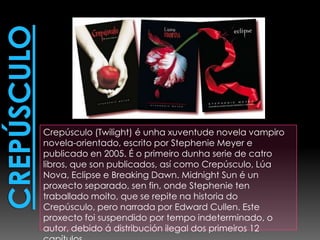 CrepúsculoCrepúsculo (Twilight) é unha xuventude novela vampiro novela-orientado, escrito por Stephenie Meyer e publicado en 2005. É o primeiro dunha serie de catrolibros, que son publicados, así como Crepúsculo, Lúa Nova, Eclipse e BreakingDawn. Midnight Sun é unproxecto separado, senfin, onde Stephenietentraballadomoito, que se repite na historia do Crepúsculo, pero narrada por Edward Cullen. Este proxecto foi suspendido por tempo indeterminado, o autor, debido á distribución ilegal dos primeiros 12 capítulos.