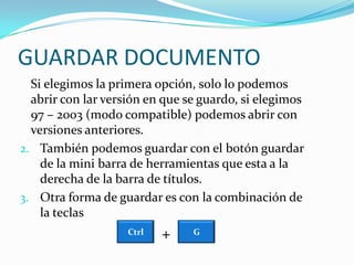 GUARDAR DOCUMENTO	Si elegimos la primera opción, solo lo podemos abrir con lar versión en que se guardo, si elegimos 97 – 2003 (modo compatible) podemos abrir con versiones anteriores.También podemos guardar con el botón guardar de la mini barra de herramientas que esta a la derecha de la barra de títulos.Otra forma de guardar es con la combinación de la teclas +CtrlG