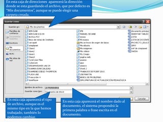 En esta caja de direcciones  aparecerá la dirección  donde se esta guardando el archivo, que por defecto es  “Mis documentos”, aunque se puede elegir una carpeta creada.En esta caja aparecerá el nombre dado al documento, el sistema propondrá la primera palabra o frase escrita en el documento.En esta caja aparecerá el tipo de archivo, aunque es el mismo tipo en la que hemos trabajado, también lo podemos cambiar.