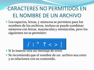 CARACTERES NO PERMITIDOS EN EL NOMBRE DE UN ARCHIVOLos espacios, letras, y números se permiten para los nombres de los archivos, incluso se puede combinar números con letras, mayúsculas y minúsculas, pero los siguientes no se permiten:Si lo inserta vera un mensaje de error.Se recomienda que el nombre de un  archivo sea corto y se relaciones con su contenido./  :  “   ?  <  >  |