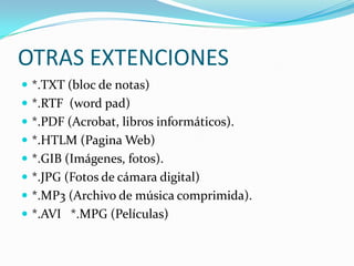 OTRAS EXTENCIONES*.TXT (bloc de notas)*.RTF  (wordpad)*.PDF (Acrobat, libros informáticos).*.HTLM (Pagina Web)*.GIB (Imágenes, fotos).*.JPG (Fotos de cámara digital)*.MP3 (Archivo de música comprimida).*.AVI   *.MPG (Películas)
