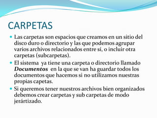 CARPETASLas carpetas son espacios que creamos en un sitio del disco duro o directorio y las que podemos agrupar varios archivos relacionados entre sí, o incluir otra carpetas (subcarpetas).El sistema  ya tiene una carpeta o directorio llamado Documentos en la que se van ha guardar todos los documentos que hacemos si no utilizamos nuestras propias capetas.Si queremos tener nuestros archivos bien organizados debemos crear carpetas y sub carpetas de modo jerártizado. 