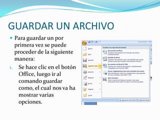 GUARDAR UN ARCHIVOPara guardar un por primera vez se puede proceder de la siguiente manera:Se hace clic en el botón Office, luego ir al comando guardar como, el cual nos va ha mostrar varias opciones.