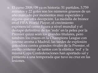 El curso 2008/09 ya es historia: 51 partidos, 3.759 minutos y 22 goles son los números gruesos de un año marcado por momentos muy especiales y alguna que otra decepción. La medalla de bronce en el FIFA World Player, el crecimiento exponencial como figura a nivel mundial y el destape definitivo de los ‘reds’ en la pelea por la Premier quizá sean los grandes titulares, pero también los cruces en la Champions League con intenso aroma a Madrid, las tardes de explosión goleadora contra grandes rivales de la Premier, el medio centenar de tantos con la elástica ‘red’ y la misma Copa Confederaciones han aportado sal y pimienta a una temporada que tuvo su cruz en las lesiones. 