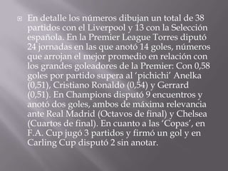 En detalle los números dibujan un total de 38 partidos con el Liverpool y 13 con la Selección española. En la Premier League Torres diputó 24 jornadas en las que anotó 14 goles, números que arrojan el mejor promedio en relación con los grandes goleadores de la Premier: Con 0,58 goles por partido supera al ‘pichichi’ Anelka (0,51), Cristiano Ronaldo (0,54) y Gerrard (0,51). En Champions disputó 9 encuentros y anotó dos goles, ambos de máxima relevancia ante Real Madrid (Octavos de final) y Chelsea (Cuartos de final). En cuanto a las ‘Copas’, en F.A. Cup jugó 3 partidos y firmó un gol y en Carling Cup disputó 2 sin anotar.