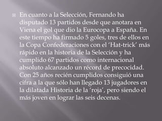 En cuanto a la Selección, Fernando ha disputado 13 partidos desde que anotara en Viena el gol que dio la Eurocopa a España. En este tiempo ha firmado 5 goles, tres de ellos en la Copa Confederaciones con el ‘Hat-trick’ más rápido en la historia de la Selección y ha cumplido 67 partidos como internacional absoluto alcanzado un récord de precocidad. Con 25 años recién cumplidos consiguió una cifra a la que sólo han llegado 13 jugadores en la dilatada Historia de la ‘roja’, pero siendo el más joven en lograr las seis decenas.