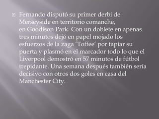 Fernando disputó su primer derbi de Merseyside en territorio comanche, en Goodison Park. Con un doblete en apenas tres minutos dejó en papel mojado los esfuerzos de la zaga ‘Toffee’ por tapiar su puerta y plasmó en el marcador todo lo que el Liverpool demostró en 57 minutos de fútbol trepidante. Una semana después también sería decisivo con otros dos goles en casa del Manchester City.