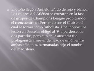 El otoño llegó a Anfield teñido de rojo y blanco. Los colores del Atlético se cruzaron en la fase de grupos de Champions League propiciando el reencuentro de Fernando con el Club en el cual se formó como futbolista. Una inoportuna lesión en Bruselas obligó al ‘9’ a perderse los dos partidos, pero aún en la ausencia fue protagonista al servir de nexo de unión entre ambas aficiones, hermanadas bajo el nombre del madrileño.