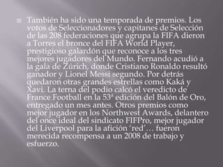 También ha sido una temporada de premios. Los votos de Seleccionadores y capitanes de Selección de las 208 federaciones que agrupa la FIFA dieron a Torres el bronce del FIFA World Player, prestigioso galardón que reconoce a los tres mejores jugadores del Mundo. Fernando acudió a la gala de Zúrich, donde Cristiano Ronaldo resultó ganador y Lionel Messi segundo. Por detrás quedaron otras grandes estrellas como Kaká y Xavi. La terna del podio calcó el veredicto de France Football en la 53ª edición del Balón de Oro, entregado un mes antes. Otros premios como mejor jugador en los NorthwestAwards, delantero del once ideal del sindicato FIFPro, mejor jugador del Liverpool para la afición ‘red’… fueron merecida recompensa a un 2008 de trabajo y esfuerzo.