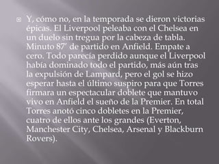 Y, cómo no, en la temporada se dieron victorias épicas. El Liverpool peleaba con el Chelsea en un duelo sin tregua por la cabeza de tabla. Minuto 87’ de partido en Anfield. Empate a cero. Todo parecía perdido aunque el Liverpool había dominado todo el partido, más aún tras la expulsión de Lampard, pero el gol se hizo esperar hasta el último suspiro para que Torres firmara un espectacular doblete que mantuvo vivo en Anfield el sueño de la Premier. En total Torres anotó cinco dobletes en la Premier, cuatro de ellos ante los grandes (Everton, Manchester City, Chelsea, Arsenal y Blackburn Rovers).