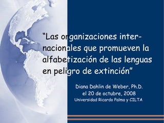 “Las organizaciones inter-
nacionales que promueven la
alfabetización de las lenguas
en peligro de extinción”
        Diana Dahlin de Weber, Ph.D.
           el 20 de octubre, 2008
        Universidad Ricardo Palma y CILTA
 