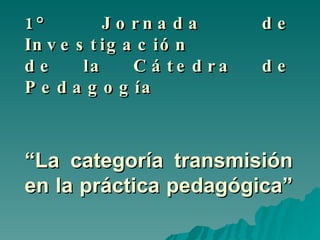 1° Jornada de Investigación  de la Cátedra de Pedagogía  “L a categoría transmisión en la práctica pedagógica” 
