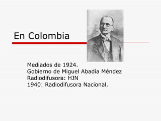 En Colombia Mediados de 1924. Gobierno de Miguel Abadía Méndez Radiodifusora: HJN 1940: Radiodifusora Nacional.