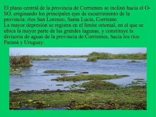 El plano central de la provincia de Corrientes se inclinó hacia el O-SO, originando los principales ejes de escurrimiento de la provincia: ríos San Lorenzo, Santa Lucía, Corriente. La mayor depresíón se registra en el límite oriental, en el que se ubica la mayor parte de las grandes lagunas, y constituye la divisoria de aguas de la provincia de Corrientes, hacia los ríos Paraná y Uruguay.   