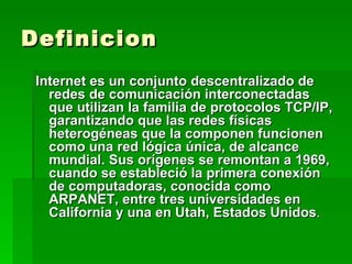 Definicion Internet es un conjunto descentralizado de redes de comunicación interconectadas que utilizan la familia de protocolos TCP/IP, garantizando que las redes físicas heterogéneas que la componen funcionen como una red lógica única, de alcance mundial. Sus orígenes se remontan a 1969, cuando se estableció la primera conexión de computadoras, conocida como ARPANET, entre tres universidades en California y una en Utah, Estados Unidos . 