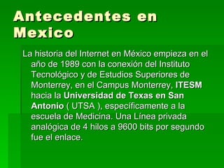 Antecedentes en Mexico La historia del Internet en México empieza en el año de 1989 con la conexión del Instituto Tecnológico y de Estudios Superiores de Monterrey, en el Campus Monterrey,  ITESM  hacia la  Universidad de Texas en San Antonio  ( UTSA ), específicamente a la escuela de Medicina. Una Línea privada analógica de 4 hilos a 9600 bits por segundo fue el enlace. 