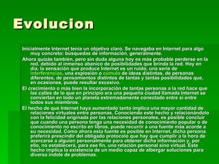 Evolucion Inicialmente Internet tenía un objetivo claro. Se navegaba en Internet para algo muy concreto: búsquedas de información, generalmente. Ahora quizás también, pero sin duda alguna hoy es más probable perderse en la red, debido al inmenso abanico de posibilidades que brinda la red. Hoy en día, la sensación que produce Internet es un ruido, una serie de  interferencias , una explosión o  cúmulo  de ideas distintas, de personas diferentes, de pensamientos distintos de tantas y tantas posibilidades que, en ocasiones, puede resultar excesivo. El crecimiento o más bien la incorporación de tantas personas a la red hace que las calles de lo que en principio era una pequeña ciudad llamada Internet se conviertan en todo un planeta extremadamente conectado entre sí entre todos sus miembros. El hecho de que Internet haya aumentado tanto implica una mayor cantidad de relaciones virtuales entre personas. Conociendo este hecho y relacionándolo con la felicidad originada por las relaciones personales, es posible concluir que cuando una persona tenga una necesidad de conocimiento popular o de conocimiento no escrito en libros, puede recurrir a una fuente más acorde a su necesidad. Como ahora esta fuente es posible en Internet, dicha persona preferirá prescindir del obligado protocolo que hay que cumplir a la hora de acercarse a alguien personalmente para obtener dicha información y, por ello, no establecerá, para ese fin, una relación personal sino virtual. Este hecho implica la existencia de un medio capaz de albergar soluciones para diversa índole de problemas. 
