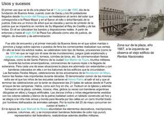 Usos y sucesos  El primer uso que se le dio a la plaza fue el  11 de junio  de  1580 , día de la fundación de Buenos Aires, cuando Juan de Garay y los 64 pobladores llegados desde  Asunción del Paraguay  se trasladaron al centro del solar que correspondía a la Plaza Mayor y en el fijaron el rollo o árbol llamado  de la justicia . Este era un tronco de árbol que se clavaba y servía de símbolo de la justicia que se impartiría en nombre de Su Majestad el Rey de Castilla y de las Indias. En él se colocaban los bandos y disposiciones reales. A partir de entonces y hasta el  siglo XIX  la Plaza fue utilizada como sitio de justicia, de religión, de diversión y de administración  Fue sitio de encuentro y el primer mercado de Buenos Aires en el que sobre mantas o ponchos y luego sobre cajones o puestos de feria los comerciantes realizaban sus ventas. En ella se leían los edictos reales, se celebraban todo tipo de fiestas, procesiones (como la de  1650  en que se rogó por el cese de las inundaciones), juegos (palo enjabonado y  juegos del pato  entre otros), torneos, corridas de toros, etc. Se conmemoraban fiestas religiosas, como la del Santo Patrono de la ciudad  San Martín de Tours , triunfos militares durante las luchas emancipadoras, coronaciones de nuevos reyes o la llegada de soberanos. Para cada una de esas situaciones la plaza era adornada con estandartes y con banderas colocados en ella o en los balcones de los edificios que la circundaban. Las llamadas  Fiestas Mayas , celebraciones de los aniversarios de la  Revolución de Mayo , fueron las fiestas más importantes durante décadas. El denominador común de las mismas solía ser el que los niños de las escuelas cantaran el  Himno Patrio  al salir el sol y que al terminar las celebraciones por la tarde se dispararan las 21 balas de salvas desde el Fuerte al toque de las campanas. Había, como aún hoy en día, un  Tedeum  en la Iglesia y además formación en la plaza, cohetes, música, rifas, globos (a veces con banderas argentinas dibujadas en ellos) y fuegos artificiales. Las  danzas  (niños y niñas elegantemente vestidos con los colores celeste y blanco de la patria) bailaban sobre un tablado construido  ad hoc  y se elegía a la niña más airosa y bonita para llevarla por las calles en un carro triunfal tirado por hombres disfrazados de animales salvajes. Por la noche del 25 de mayo concurrían en cuerpo al teatro. 4 En la época de  Juan Manuel de Rosas  abundaban los elementos decorativos, inscripciones, poesías, columnas, etc; y se incorporaban banderas federales de color rojo punzó, representativo del federalismo, realizándose además desfiles militares. .  Zona sur de la plaza, año 1867, a la izquierda se observa el viejo edificio de  Rentas Nacionales 