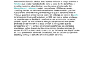 Pero como los edificios, además de su fealdad, obstruían el campo de tiro de la  Fortaleza  que estaba instalada al este, frente la costa del Río de la Plata, e impedían maniobrar a la artillería en caso de ataque, el gobernador don  Alonso Mercado y Villacorta  resolvió comprarles en 1661 la manzana en cuestión y demoler las construcciones existentes. De esta manera quedó un nuevo terreno entre el Fuerte y la Plaza Mayor al que se denominó  Plaza de Armas , y que era un simple hueco o baldío. Sin embargo, las paredes de  adobe  de la iglesia continuaron allí y sirvieron en 1680 para que se alojara un piquete de tropas llamado  de San Martín  cuya finalidad era actuar contra los nativos pampas. A partir de 1695 vivía allí el  Fiel Ejecutor  que debía cuidar que los productos que se vendían en la plaza tuvieran el peso y precio que les correspondía. En 1717 también sirvieron como cochera de las autoridades eclesiásticas y años después también como cochera de gobernadores y de virreyes. En 1800 el estado de la construcción era deplorable y se demolió recién en 1822, quedando un terreno sin un solo árbol, que era cruzado por personas caballos y carros y se convertía en un lodazal con las lluvias. 