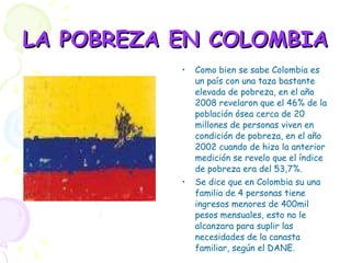 LA POBREZA EN COLOMBIA Como bien se sabe Colombia es un país con una taza bastante elevada de pobreza, en el año 2008 revelaron que el 46% de la población ósea cerca de 20 millones de personas viven en condición de pobreza, en el año 2002 cuando de hizo la anterior medición se revelo que el índice de pobreza era del 53,7%. Se dice que en Colombia su una familia de 4 personas tiene ingresos menores de 400mil pesos mensuales, esto no le alcanzara para suplir las necesidades de la canasta familiar, según el DANE. 