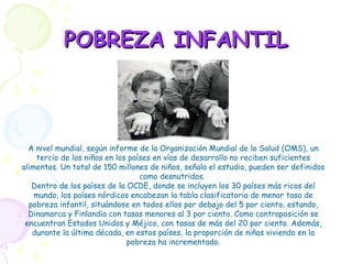 POBREZA INFANTIL A nivel mundial, según informe de la Organización Mundial de la Salud (OMS), un tercio de los niños en los países en vías de desarrollo no reciben suficientes alimentos. Un total de 150 millones de niños, señala el estudio, pueden ser definidos como desnutridos.  Dentro de los países de la OCDE, donde se incluyen los 30 países más ricos del mundo, los países nórdicos encabezan la tabla clasificatoria de menor tasa de pobreza infantil, situándose en todos ellos por debajo del 5 por ciento, estando, Dinamarca y Finlandia con tasas menores al 3 por ciento. Como contraposición se encuentran Estados Unidos y Méjico, con tasas de más del 20 por ciento. Además, durante la última década, en estos países, la proporción de niños viviendo en la pobreza ha incrementado. 