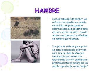 HAMBRE Cuando hablamos de hambre, se refiere a un desafio, es cuando en realidad se pone aprueba nuestra capacidad solidaria para ayudar a otras personas, cuando vemos a una persona muriéndose de hambre que hacemos?  Y lo pero de todo es que a pesar de estas necesidades que viven unos, hay personas enfermas, insolidariza que teniendo la oportunidad de vivir dignamente prefieren botar la basura por un simple capricho de verse “mejor” 