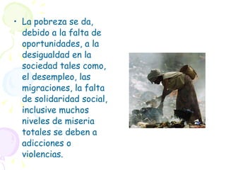 La pobreza se da, debido a la falta de oportunidades, a la desigualdad en la sociedad tales como, el desempleo, las migraciones, la falta de solidaridad social, inclusive muchos niveles de miseria totales se deben a adicciones o violencias. 