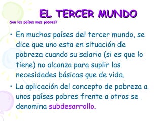 EL TERCER MUNDO Son los países mas pobres?  En muchos países del tercer mundo, se dice que uno esta en situación de pobreza cuando su salario (si es que lo tiene) no alcanza para suplir las necesidades básicas que de vida. La aplicación del concepto de pobreza a unos países pobres frente a otros se denomina  subdesarrollo. 