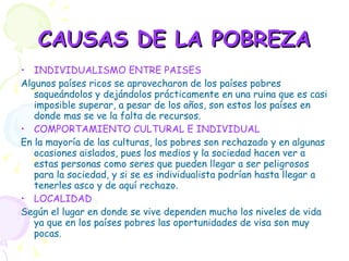 CAUSAS DE LA POBREZA INDIVIDUALISMO ENTRE PAISES Algunos países ricos se aprovecharon de los países pobres saqueándolos y dejándolos prácticamente en una ruina que es casi imposible superar, a pesar de los años, son estos los países en donde mas se ve la falta de recursos. COMPORTAMIENTO CULTURAL E INDIVIDUAL En la mayoría de las culturas, los pobres son rechazado y en algunas ocasiones aislados, pues los medios y la sociedad hacen ver a estas personas como seres que pueden llegar a ser peligrosos para la sociedad, y si se es individualista podrían hasta llegar a tenerles asco y de aquí rechazo. LOCALIDAD Según el lugar en donde se vive dependen mucho los niveles de vida ya que en los países pobres las oportunidades de visa son muy pocas. 