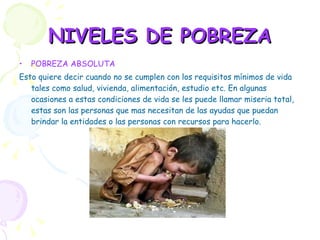 NIVELES DE POBREZA POBREZA ABSOLUTA Esto quiere decir cuando no se cumplen con los requisitos mínimos de vida tales como salud, vivienda, alimentación, estudio etc. En algunas ocasiones a estas condiciones de vida se les puede llamar miseria total, estas son las personas que mas necesitan de las ayudas que puedan brindar la entidades o las personas con recursos para hacerlo. 