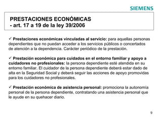 PRESTACIONES ECONÓMICAS - art. 17 a 19 de la ley 39/2006 Prestaciones económicas vinculadas al servicio:  para aquellas personas dependientes que no puedan acceder a los servicios públicos o concertados de atención a la dependencia. Carácter periódico de la prestación.  Prestación económica para cuidados en el entorno familiar y apoyo a cuidadores no profesionales:  la persona dependiente esté atendida en su entorno familiar. El cuidador de la persona dependiente deberá estar dado de alta en la Seguridad Social y deberá seguir las acciones de apoyo promovidas para los cuidadores no profesionales.  Prestación económica de asistencia personal:  promociona la autonomía personal de la persona dependiente, contratando una asistencia personal que le ayude en su quehacer diario.  