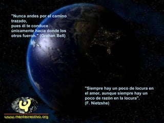 "Nunca andes por el camino trazado,  pues él te conduce únicamente hacia donde los otros fueron." (Grahan Bell)  "Siempre hay un poco de locura en el amor, aunque siempre hay un poco de razón en la locura". (F. Nietzshe) 