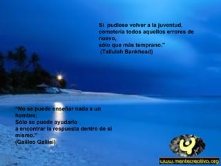 Si  pudiese volver a la juventud, cometería todos aquellos errores de nuevo, sólo que más temprano."  (Tallulah Bankhead) “ No se puede enseñar nada a un hombre;  Sólo se puede ayudarlo  a encontrar la respuesta dentro de sí mismo." (Galileo Galilei) 