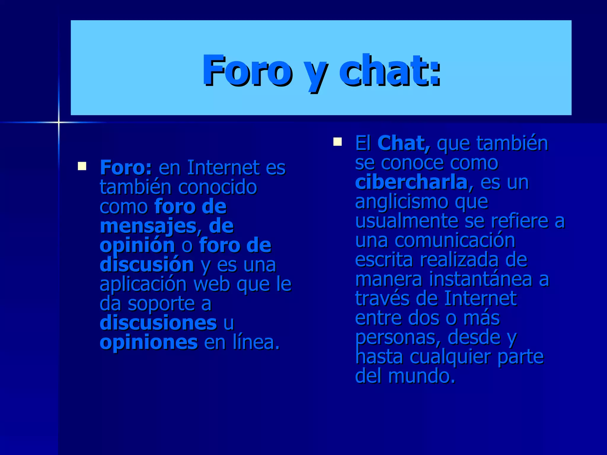 Foro y chat: Foro:  en Internet es también conocido como  foro de mensajes ,  de opinión  o  foro de discusión  y es una aplicación web que le da soporte a  discusiones  u  opiniones  en línea. El  Chat,  que también se conoce como  cibercharla , es un anglicismo que usualmente se refiere a una comunicación escrita realizada de manera instantánea a través de Internet entre dos o más personas, desde y hasta cualquier parte del mundo. 