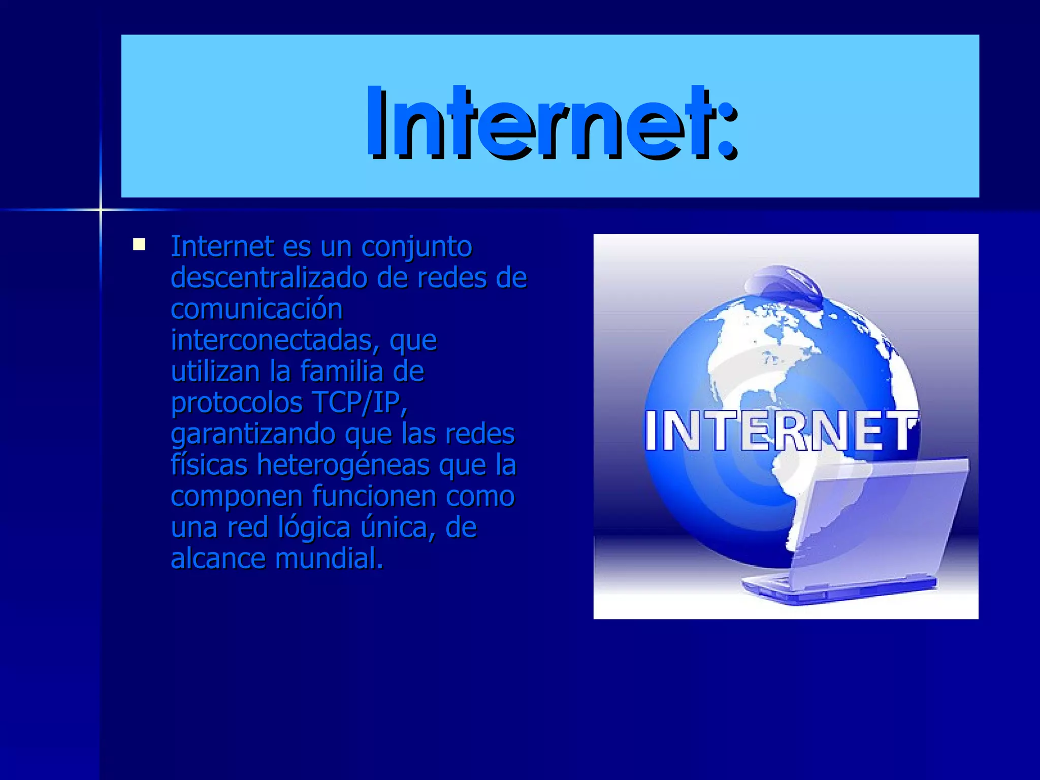 Internet: Internet es un conjunto descentralizado de redes de comunicación interconectadas, que utilizan la familia de protocolos TCP/IP, garantizando que las redes físicas heterogéneas que la componen funcionen como una red lógica única, de alcance mundial.  