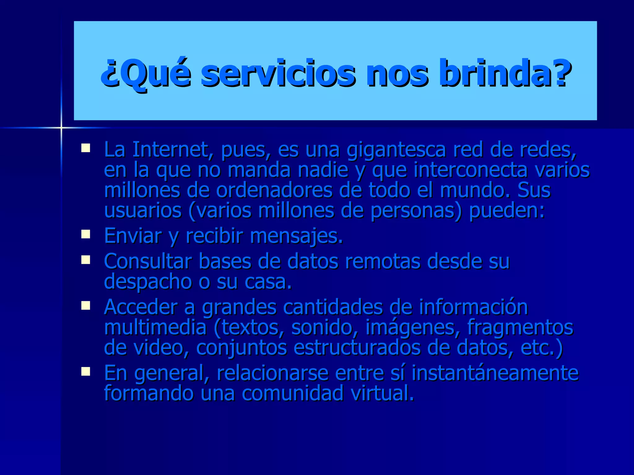 ¿Qué servicios nos brinda? La Internet, pues, es una gigantesca red de redes, en la que no manda nadie y que interconecta varios millones de ordenadores de todo el mundo. Sus usuarios (varios millones de personas) pueden: Enviar y recibir mensajes. Consultar bases de datos remotas desde su despacho o su casa. Acceder a grandes cantidades de información multimedia (textos, sonido, imágenes, fragmentos de video, conjuntos estructurados de datos, etc.) En general, relacionarse entre sí instantáneamente formando una comunidad virtual.  