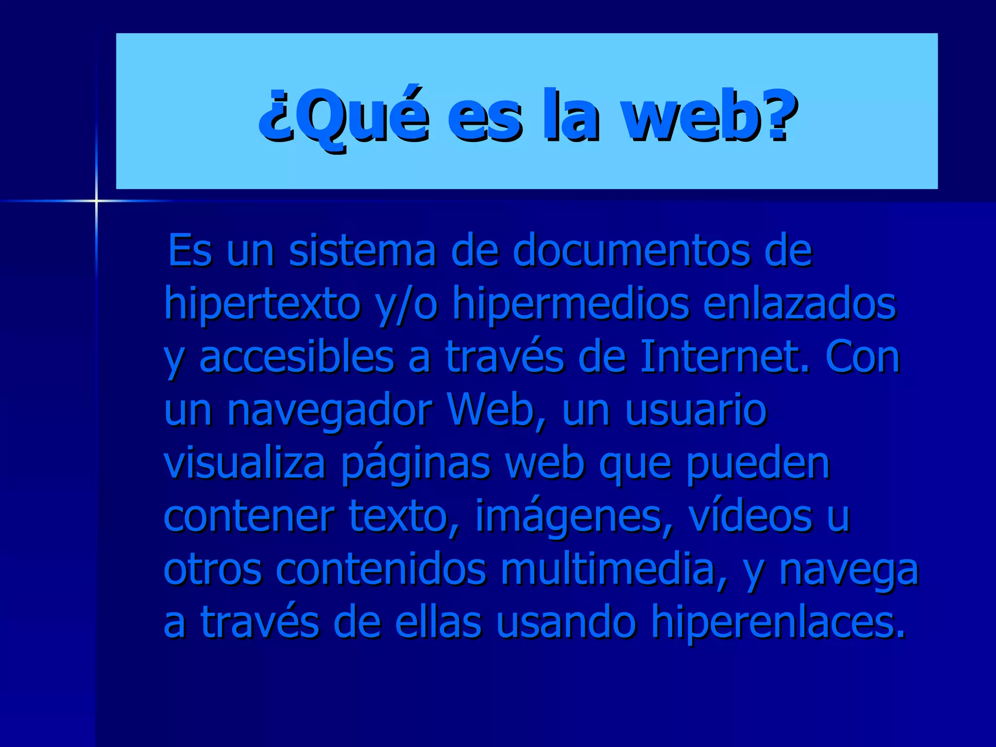 ¿Qué es la web? Es un sistema de documentos de hipertexto y/o hipermedios enlazados y accesibles a través de Internet. Con un navegador Web, un usuario visualiza páginas web que pueden contener texto, imágenes, vídeos u otros contenidos multimedia, y navega a través de ellas usando hiperenlaces.   
