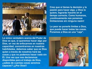 Creo que si tienes la decisión y la pasión para hacer algo, y Dios lo quiere, lograrás hacerlo en el tiempo correcto. Como humanos, ¡continuamente nos ponemos limitaciones sin ninguna razón!  Lo peor es ponerle límites a Dios, que puede hacer todas las cosas. Ponemos a Dios en una "caja".   Lo único verdadero acerca del Poder de Dios es que, si queremos hacer algo por Dios, en vez de enfocarnos en nuestra capacidad, concentrarnos en nuestras habilidades, debemos saber que es Dios quien a través de nosotros hará las cosas y que no podemos hacer nada sin Él. Una vez que nos declaremos disponibles para el trabajo de Dios, ¿sabes de cuantas cosas seremos capaces? ¡¡¡Por Dios!!  