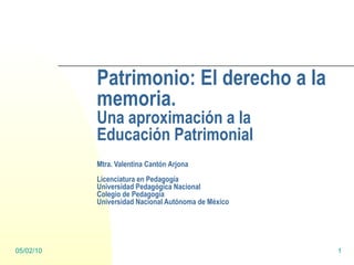 Patrimonio: El derecho a la memoria. Una aproximación a la Educación Patrimonial Mtra. Valentina Cantón Arjona Licenciatura en Pedagogía Universidad Pedagógica Nacional Colegio de Pedagogía Universidad Nacional Autónoma de México 