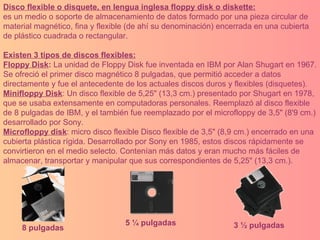 Disco flexible o disquete, en lengua inglesa floppy disk o diskette: es un medio o soporte de almacenamiento de datos formado por una pieza circular de material magnético, fina y flexible (de ahí su denominación) encerrada en una cubierta de plástico cuadrada o rectangular. Existen 3 tipos de discos flexibles: Floppy Disk :  La unidad de Floppy Disk fue inventada en IBM por Alan Shugart en 1967. Se ofreció el primer disco magnético 8 pulgadas, que permitió acceder a datos directamente y fue el antecedente de los actuales discos duros y flexibles (disquetes).  Minifloppy Disk : Un disco flexible de 5,25" (13,3 cm.) presentado por Shugart en 1978, que se usaba extensamente en computadoras personales. Reemplazó al disco flexible de 8 pulgadas de IBM, y el también fue reemplazado por el microfloppy de 3,5" (8'9 cm.) desarrollado por Sony.  Microfloppy disk : micro disco flexible Disco flexible de 3,5" (8,9 cm.) encerrado en una cubierta plástica rígida. Desarrollado por Sony en 1985, estos discos rápidamente se convirtieron en el medio selecto. Contenían más datos y eran mucho más fáciles de almacenar, transportar y manipular que sus correspondientes de 5,25" (13,3 cm.). 8 pulgadas 5 ¼ pulgadas 3 ½ pulgadas 