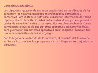 USOS EN LA SOCIEDAD: Los disquetes  gozaron de una gran popularidad en las décadas de los ochenta y los noventa, usándose en ordenadores domésticos y personales Para distribuir software, almacenar información de forma rápida y eficaz, transferir datos entre ordenadores y crear pequeñas copias de seguridad, entre otros usos. Muchos almacenaban de forma permanente el núcleo de sus sistemas operativos en memorias ROM, pero guardaban sus sistemas operativos en un disquete. También fue usado en la industria de los videojuegos. Con la llegada de la década de los noventa, el aumento del tamaño del software hizo que muchos programas se distribuyeran en conjuntos de disquetes. 