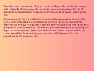 Después de un debate con el grupo pudimos llegar a la conclusión de que este medio de almacenamiento, que todavía existe escasamente, fue el comienzo de transmisión ya sea de información, de software, videojuegos, etc..  En su momento fue muy utilizado pero a medida que paso el tiempo y las tecnologías avanzaban, la demanda de memoria ,de estos dispositivos, comenzó a ser mayor ya que los software comenzaban a ser mas “pesados” y requerían de mas memoria. Por ende el perfeccionamiento de los disquete llego hasta cierto punto, hasta que se invento el disco compacto (CD), se comenzó a dejar de lado al disquete ya que el CD tenia mucho mas capacidad de almacenamiento.  