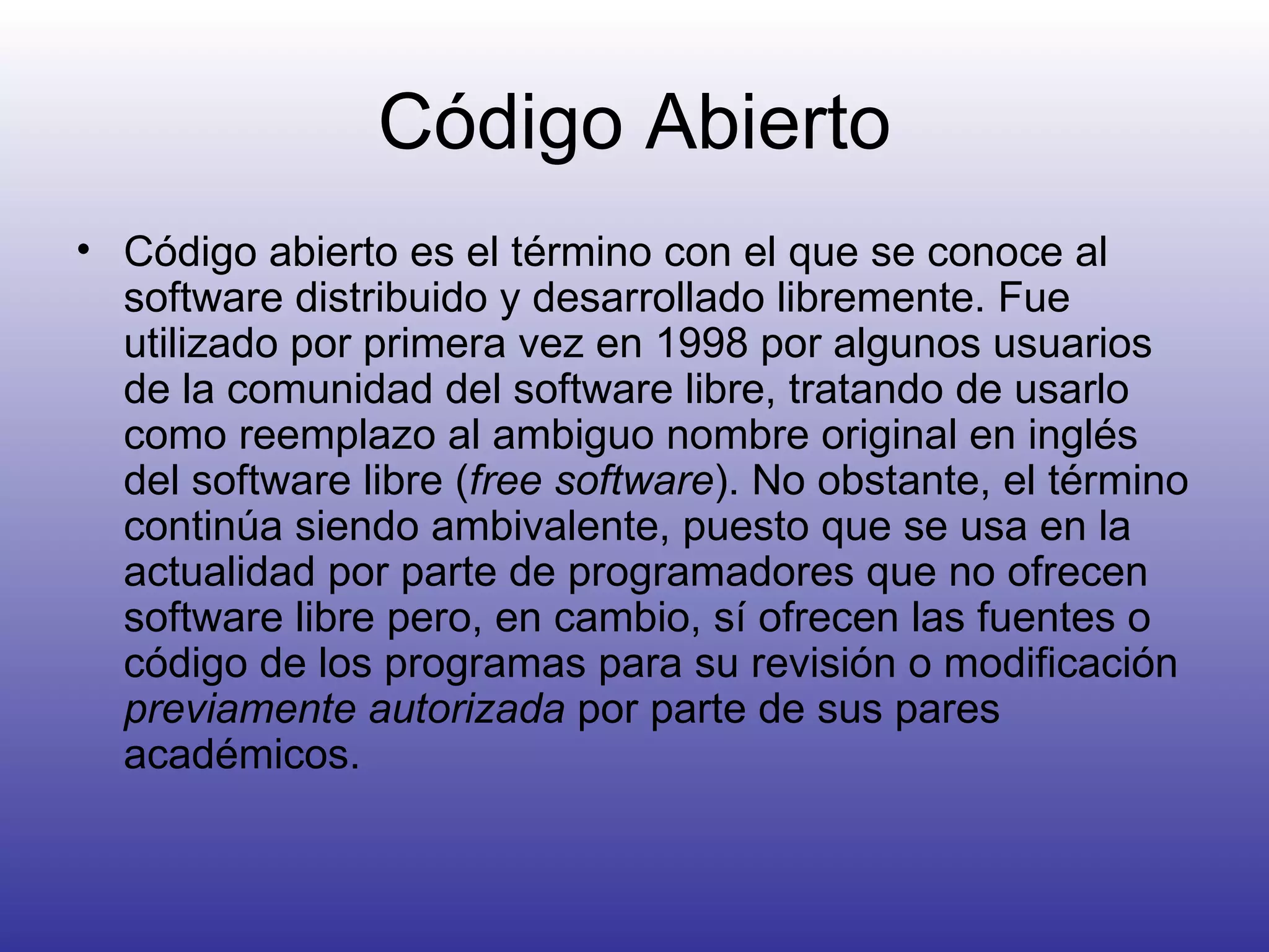 Código Abierto Código abierto es el término con el que se conoce al software distribuido y desarrollado libremente. Fue utilizado por primera vez en 1998 por algunos usuarios de la comunidad del software libre, tratando de usarlo como reemplazo al ambiguo nombre original en inglés del software libre ( free software ). No obstante, el término continúa siendo ambivalente, puesto que se usa en la actualidad por parte de programadores que no ofrecen software libre pero, en cambio, sí ofrecen las fuentes o código de los programas para su revisión o modificación  previamente autorizada  por parte de sus pares académicos.  