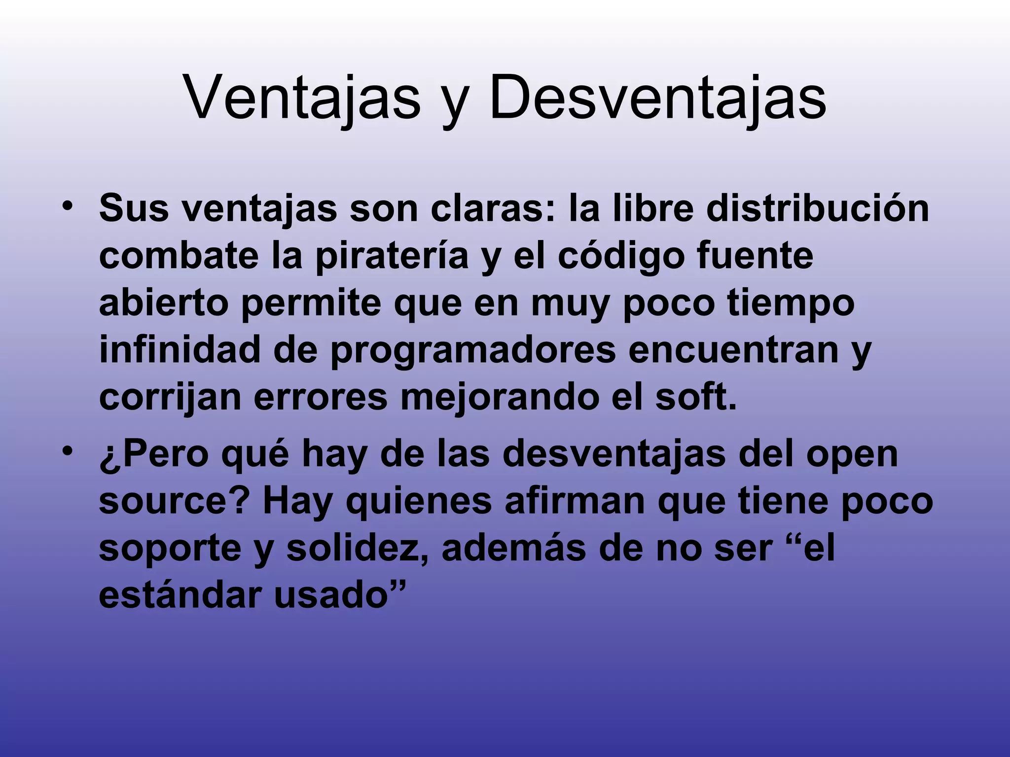 Ventajas y Desventajas Sus ventajas son claras: la libre distribución combate la piratería y el código fuente abierto permite que en muy poco tiempo infinidad de programadores encuentran y corrijan errores mejorando el soft. ¿Pero qué hay de las desventajas del open source? Hay quienes afirman que tiene poco soporte y solidez, además de no ser “el estándar usado” 