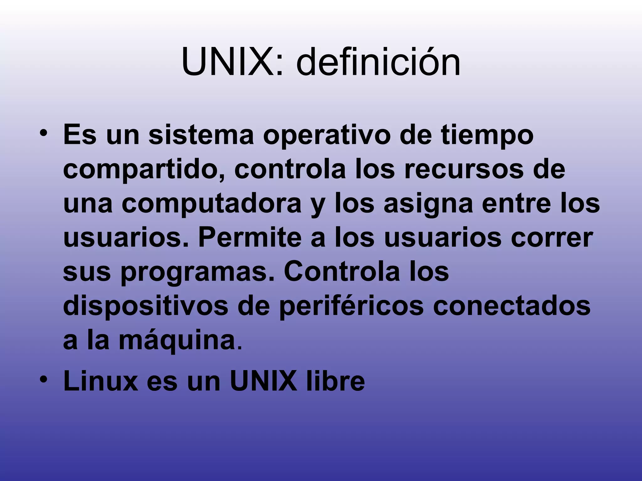 UNIX: definición Es un sistema operativo de tiempo compartido, controla los recursos de una computadora y los asigna entre los usuarios. Permite a los usuarios correr sus programas. Controla los dispositivos de periféricos conectados a la máquina . Linux es un UNIX libre 