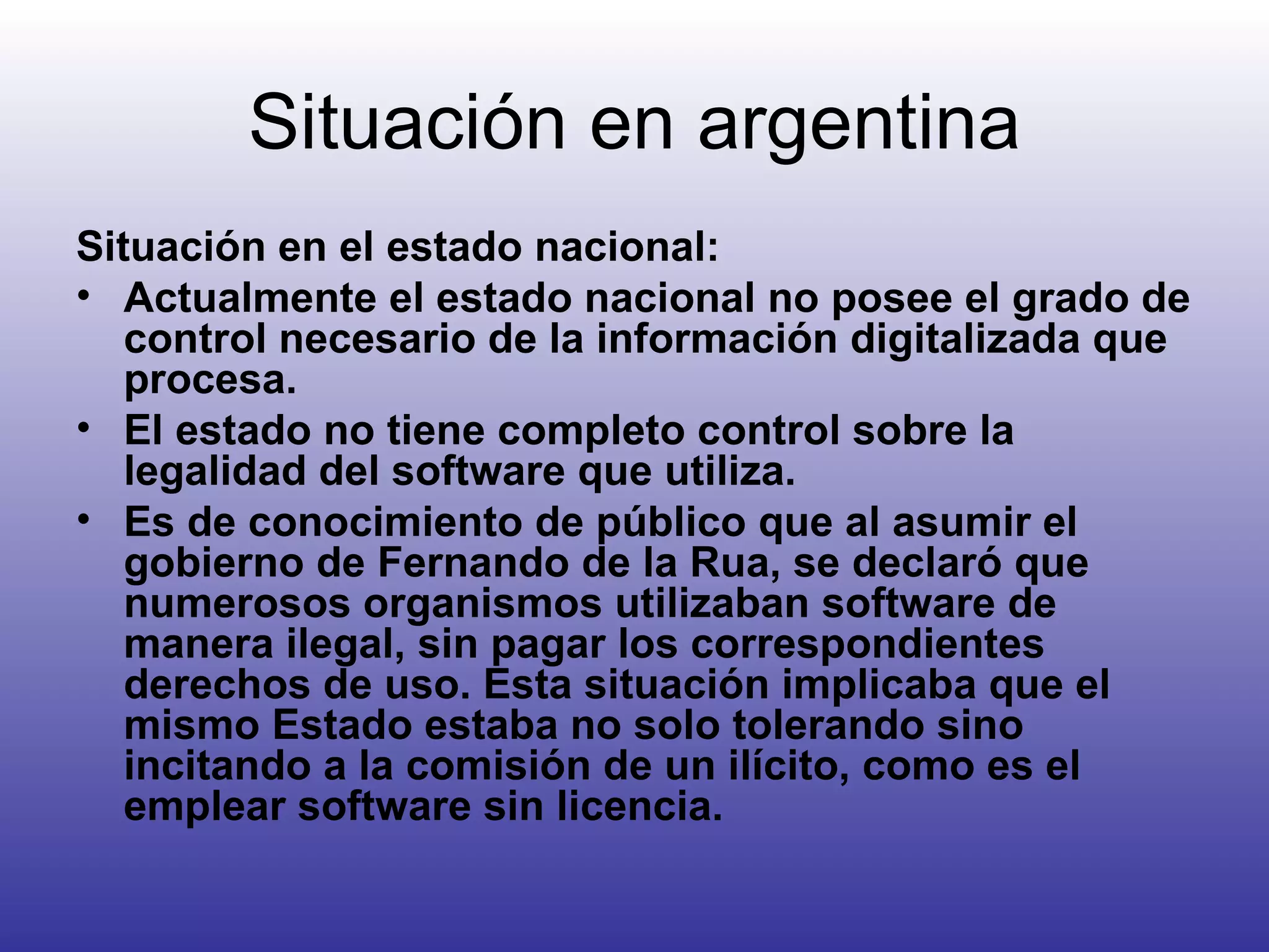 Situación en argentina Situación en el estado nacional: Actualmente el estado nacional no posee el grado de control necesario de la información digitalizada que procesa. El estado no tiene completo control sobre la legalidad del software que utiliza. Es de conocimiento de público que al asumir el gobierno de Fernando de la Rua, se declaró que numerosos organismos utilizaban software de manera ilegal, sin pagar los correspondientes derechos de uso. Esta situación implicaba que el mismo Estado estaba no solo tolerando sino incitando a la comisión de un ilícito, como es el emplear software sin licencia.   