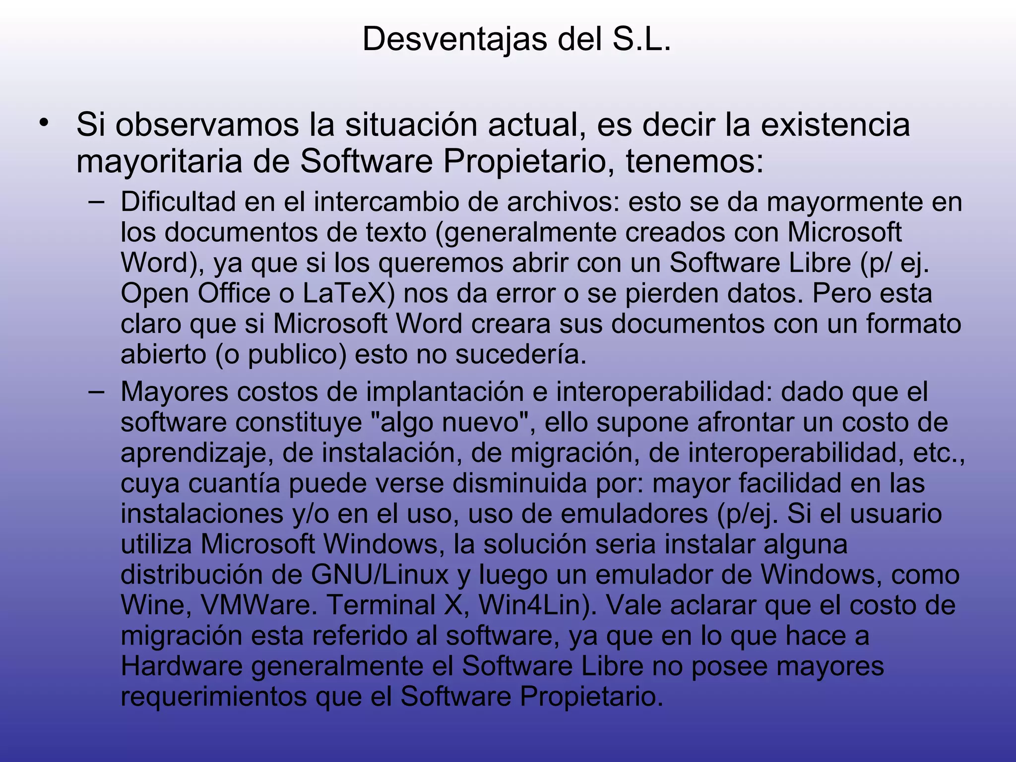 Desventajas del S.L. Si observamos la situación actual, es decir la existencia mayoritaria de Software Propietario, tenemos: Dificultad en el intercambio de archivos: esto se da mayormente en los documentos de texto (generalmente creados con Microsoft Word), ya que si los queremos abrir con un Software Libre (p/ ej. Open Office o LaTeX) nos da error o se pierden datos. Pero esta claro que si Microsoft Word creara sus documentos con un formato abierto (o publico) esto no sucedería.  Mayores costos de implantación e interoperabilidad: dado que el software constituye "algo nuevo", ello supone afrontar un costo de aprendizaje, de instalación, de migración, de interoperabilidad, etc., cuya cuantía puede verse disminuida por: mayor facilidad en las instalaciones y/o en el uso, uso de emuladores (p/ej. Si el usuario utiliza Microsoft Windows, la solución seria instalar alguna distribución de GNU/Linux y luego un emulador de Windows, como Wine, VMWare. Terminal X, Win4Lin). Vale aclarar que el costo de migración esta referido al software, ya que en lo que hace a Hardware generalmente el Software Libre no posee mayores requerimientos que el Software Propietario. 