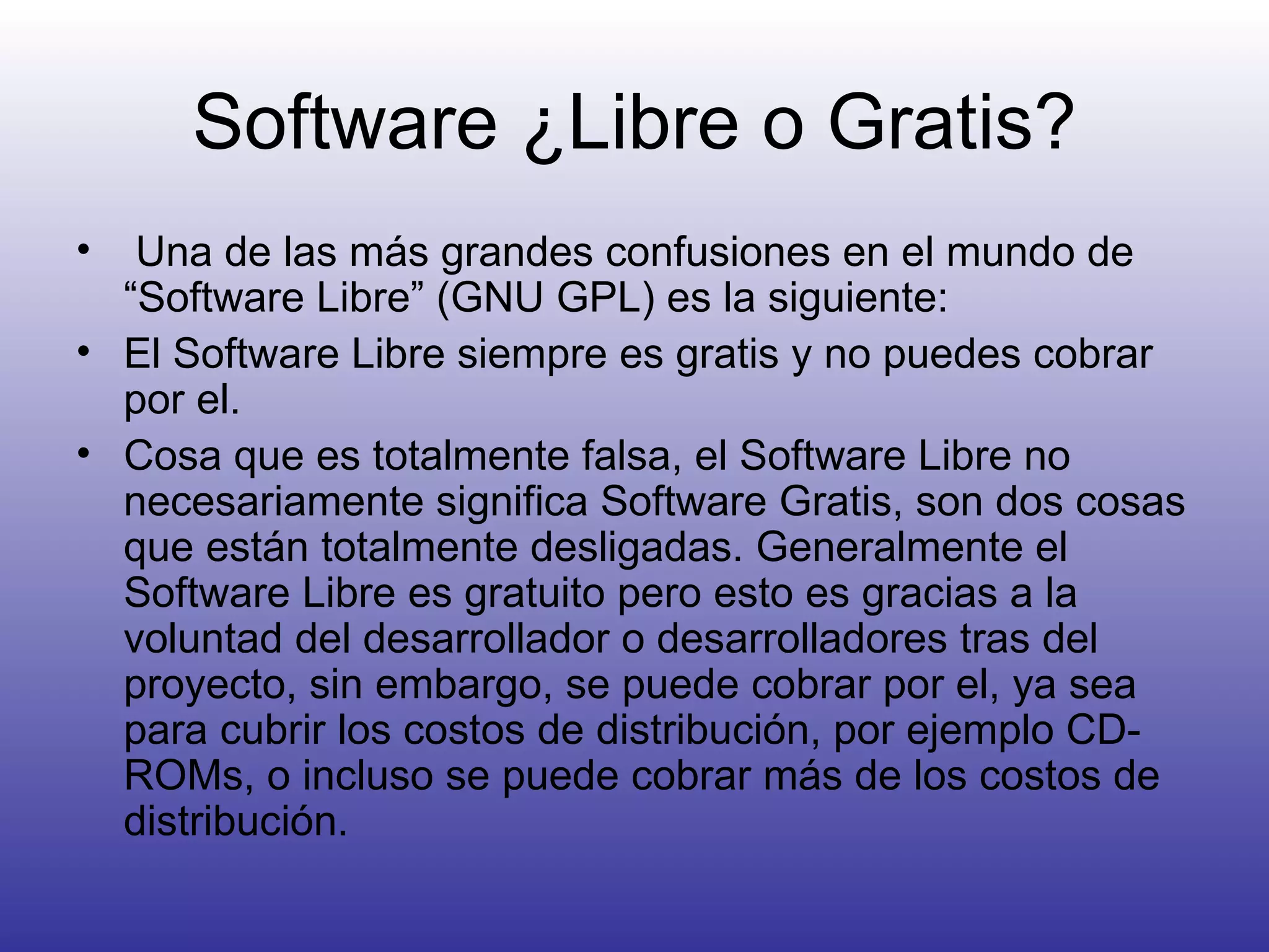 Software ¿Libre o Gratis? Una de las más grandes confusiones en el mundo de “Software Libre” (GNU GPL) es la siguiente: El Software Libre siempre es gratis y no puedes cobrar por el.  Cosa que es totalmente falsa, el Software Libre no necesariamente significa Software Gratis, son dos cosas que están totalmente desligadas. Generalmente el Software Libre es gratuito pero esto es gracias a la voluntad del desarrollador o desarrolladores tras del proyecto, sin embargo, se puede cobrar por el, ya sea para cubrir los costos de distribución, por ejemplo CD-ROMs, o incluso se puede cobrar más de los costos de distribución. 