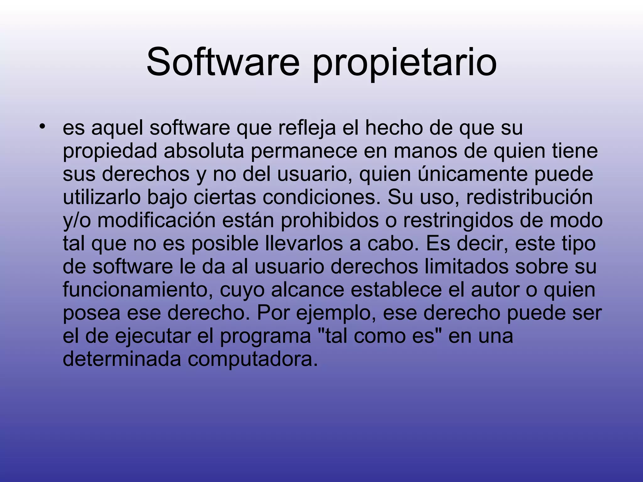 Software propietario es aquel software que refleja el hecho de que su propiedad absoluta permanece en manos de quien tiene sus derechos y no del usuario, quien únicamente puede utilizarlo bajo ciertas condiciones. Su uso, redistribución y/o modificación están prohibidos o restringidos de modo tal que no es posible llevarlos a cabo. Es decir, este tipo de software le da al usuario derechos limitados sobre su funcionamiento, cuyo alcance establece el autor o quien posea ese derecho. Por ejemplo, ese derecho puede ser el de ejecutar el programa "tal como es" en una determinada computadora.  