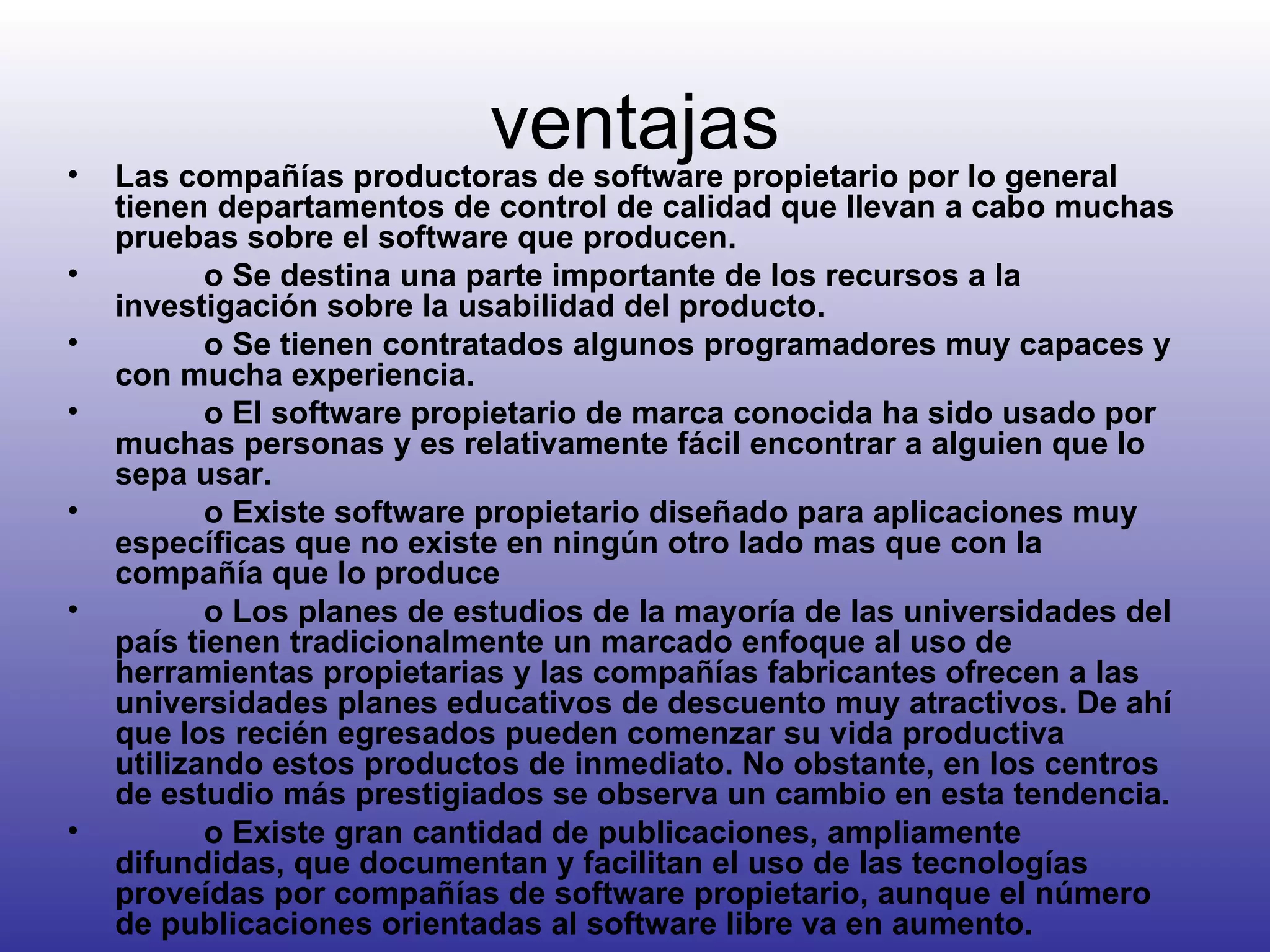 ventajas Las compañías productoras de software propietario por lo general tienen departamentos de control de calidad que llevan a cabo muchas pruebas sobre el software que producen.            o Se destina una parte importante de los recursos a la investigación sobre la usabilidad del producto.            o Se tienen contratados algunos programadores muy capaces y con mucha experiencia.            o El software propietario de marca conocida ha sido usado por muchas personas y es relativamente fácil encontrar a alguien que lo sepa usar.            o Existe software propietario diseñado para aplicaciones muy específicas que no existe en ningún otro lado mas que con la compañía que lo produce            o Los planes de estudios de la mayoría de las universidades del país tienen tradicionalmente un marcado enfoque al uso de herramientas propietarias y las compañías fabricantes ofrecen a las universidades planes educativos de descuento muy atractivos. De ahí que los recién egresados pueden comenzar su vida productiva utilizando estos productos de inmediato. No obstante, en los centros de estudio más prestigiados se observa un cambio en esta tendencia.            o Existe gran cantidad de publicaciones, ampliamente difundidas, que documentan y facilitan el uso de las tecnologías proveídas por compañías de software propietario, aunque el número de publicaciones orientadas al software libre va en aumento.  